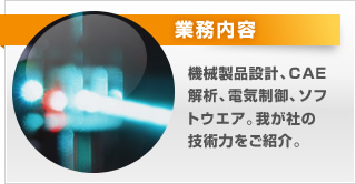 業務内容。機械製品設計、CAE解析、電気制御、ソフトウエア。我が社の技術力をご紹介。
