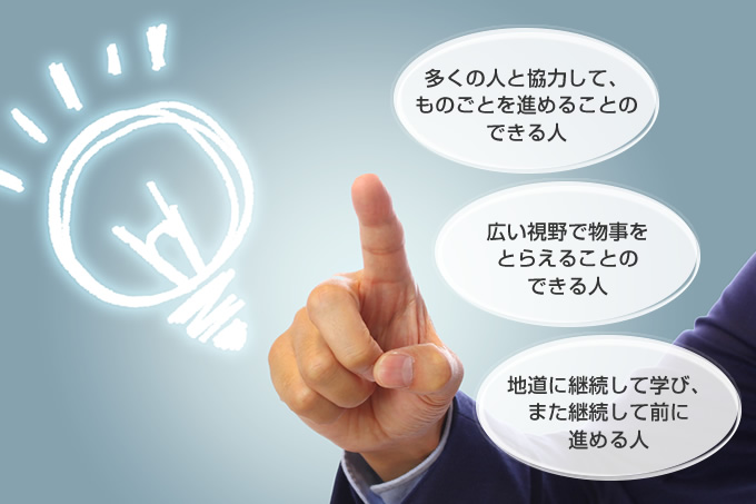 多くの人と協力して、ものごとを進めることのできる人。広い視野で物事をとらえることのできる人。地道に継続して学び、また継続して前に進める人。