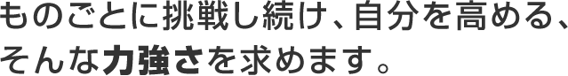 ものごとに挑戦し続け、自分を高める、そんな力強さを求めます。